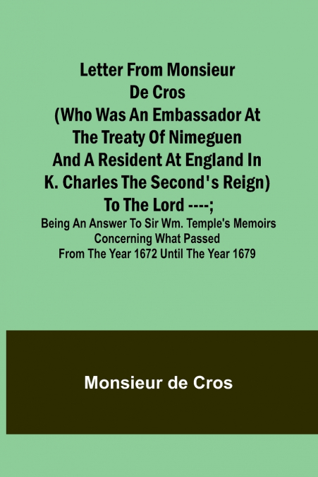 Letter from Monsieur de Cros (who was an embassador at the Treaty of Nimeguen and a resident at England in K. Charles the Second’s reign) to the Lord ----; being an answer to Sir Wm. Temple’s memoirs 