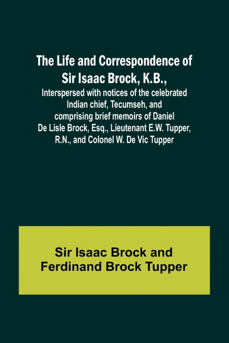 The Life and Correspondence of Sir Isaac Brock, K.B., Interspersed with notices of the celebrated Indian chief, Tecumseh, and comprising brief memoirs of Daniel De Lisle Brock, Esq., Lieutenant E.W. T