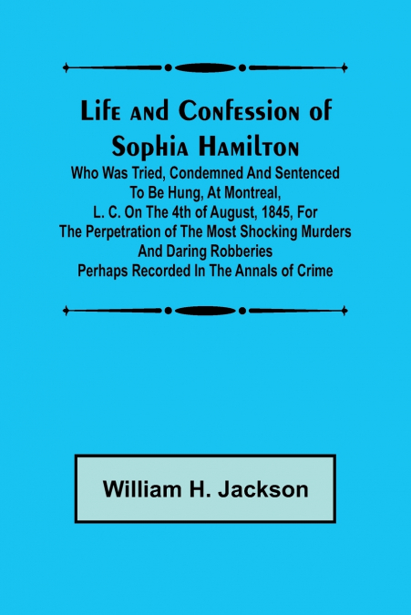 Life and Confession of Sophia Hamilton; Who was Tried, Condemned and Sentenced to be Hung, at Montreal, L. C. on the 4th of August, 1845, for the Perpetration of the Most Shocking Murders and Daring R