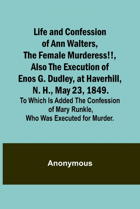Life and Confession of Ann Walters, the Female Murderess!!, Also the Execution of Enos G. Dudley, at Haverhill, N. H., May 23, 1849. To Which Is Added the Confession of Mary Runkle, Who Was Executed f
