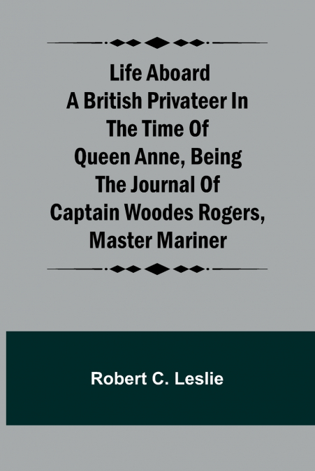 Life Aboard a British Privateer in the Time of Queen Anne ,Being the Journal of Captain Woodes Rogers, Master Mariner