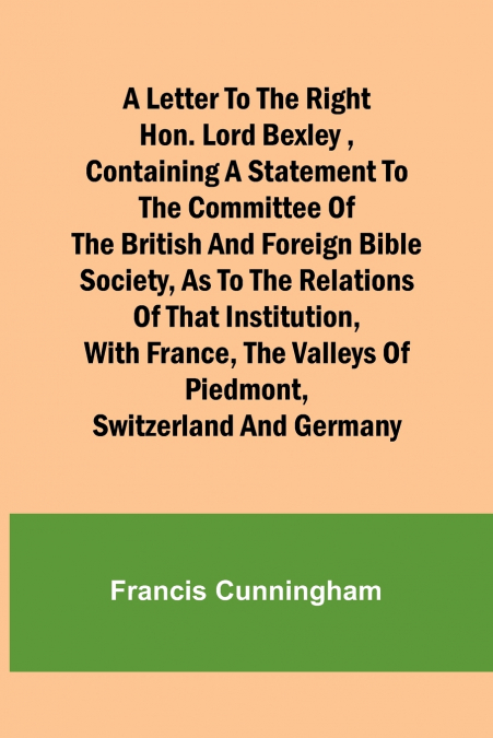 A Letter to the Right Hon. Lord Bexley ,containing a statement to the committee of the British and Foreign Bible Society, as to the relations of that institution, with France, the valleys of Piedmont,