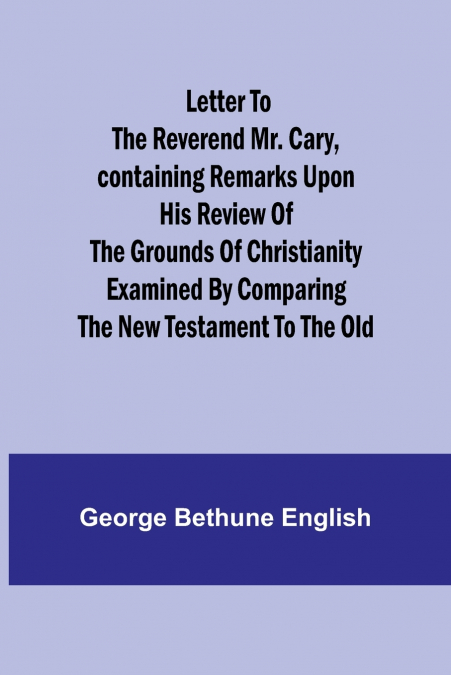 Letter to the Reverend Mr. Cary,Containing Remarks upon his Review of the Grounds of Christianity Examined by Comparing the New Testament to the Old