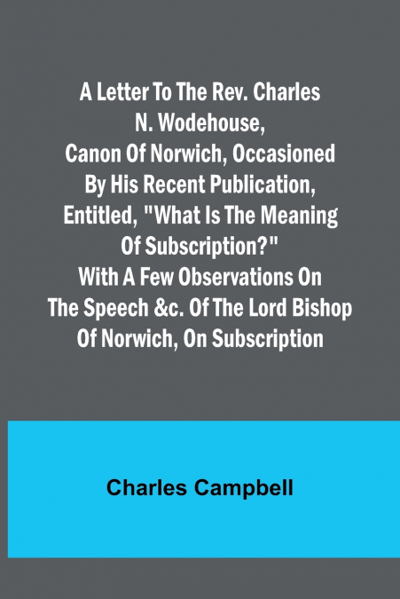A letter to the Rev. Charles N. Wodehouse, Canon of Norwich, occasioned by his recent publication, entitled, 'What is the meaning of Subscription?' with a few observations on the speech &c. of the Lor