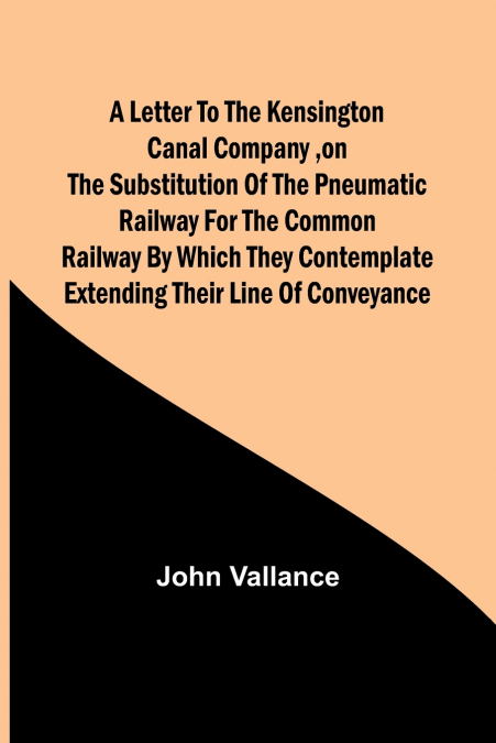 A Letter to the Kensington Canal Company ,on the Substitution of the Pneumatic Railway for the common Railway by which they contemplate extending their line of conveyance