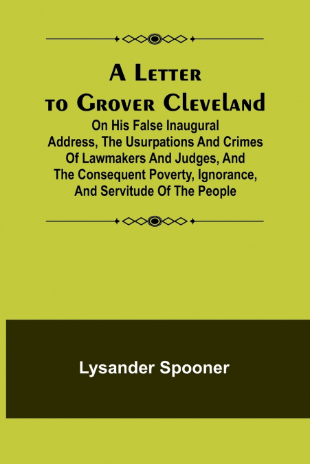 A Letter to Grover Cleveland; On His False Inaugural Address, The Usurpations and Crimes of Lawmakers and Judges, and the Consequent Poverty, Ignorance, and Servitude Of The People