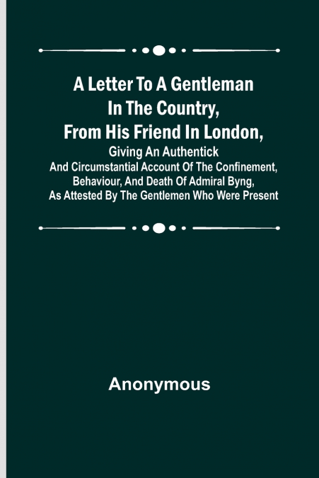 A Letter to a Gentleman in the Country, from His Friend in London ,Giving an Authentick and Circumstantial Account of the Confinement, Behaviour, and Death of Admiral Byng, as Attested by the Gentleme