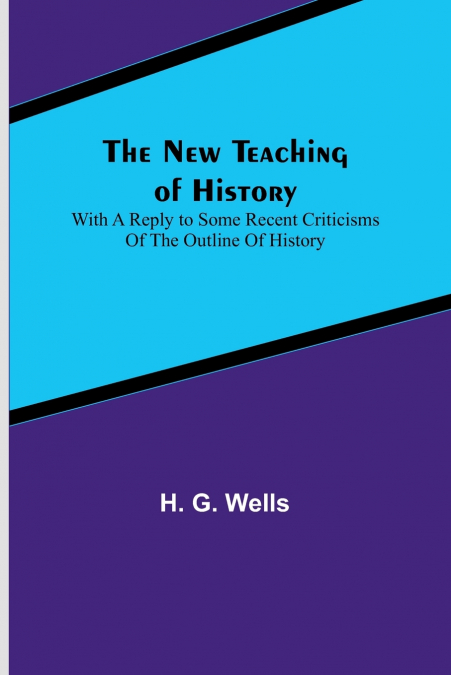 The New Teaching of History ; With a reply to some recent criticisms of The Outline of History
