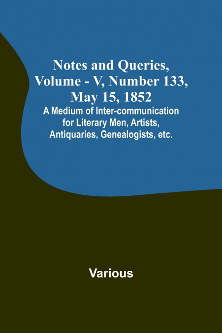 Notes and Queries, Vol. V, Number 133, May 15, 1852 ; A Medium of Inter-communication for Literary Men, Artists, Antiquaries, Genealogists, etc.
