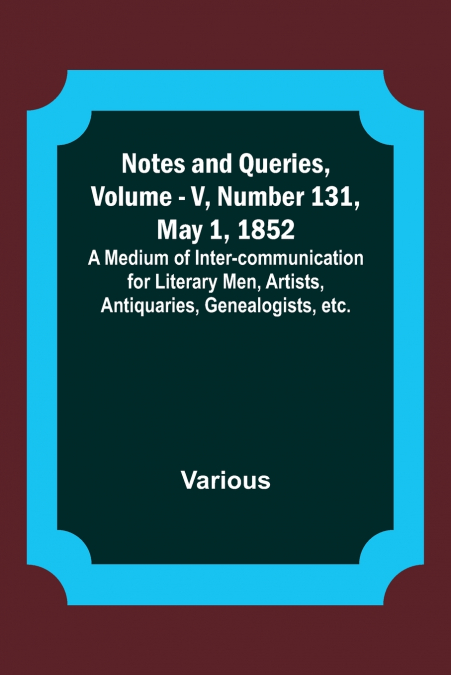 Notes and Queries, Vol. V, Number 131, May 1, 1852 ; A Medium of Inter-communication for Literary Men, Artists, Antiquaries, Genealogists, etc.