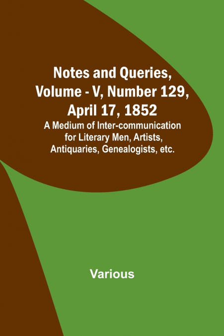 Notes and Queries, Vol. V, Number 129, April 17, 1852 ; A Medium of Inter-communication for Literary Men, Artists, Antiquaries, Genealogists, etc.