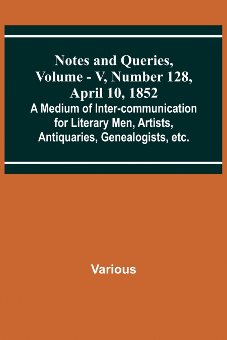 Notes and Queries, Vol. V, Number 128, April 10, 1852 ; A Medium of Inter-communication for Literary Men, Artists, Antiquaries, Genealogists, etc.
