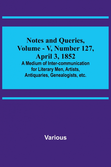 Notes and Queries, Vol. V, Number 127, April 3, 1852 ; A Medium of Inter-communication for Literary Men, Artists, Antiquaries, Genealogists, etc.