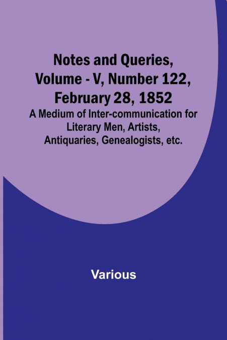 Notes and Queries, Vol. V, Number 122, February 28, 1852 ; A Medium of Inter-communication for Literary Men, Artists, Antiquaries, Genealogists, etc.