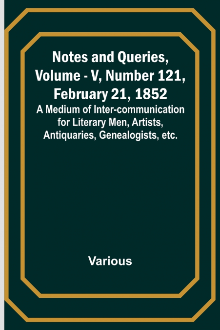 Notes and Queries, Vol. V, Number 121, February 21, 1852 ; A Medium of Inter-communication for Literary Men, Artists, Antiquaries, Genealogists, etc.