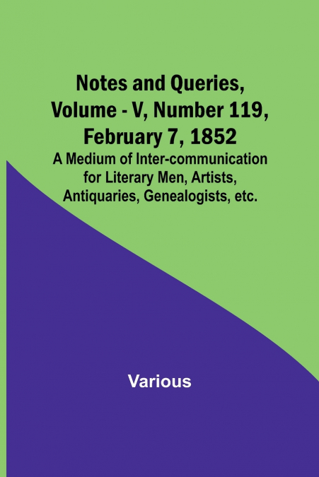 Notes and Queries, Vol. V, Number 119, February 7, 1852 ; A Medium of Inter-communication for Literary Men, Artists, Antiquaries, Genealogists, etc.
