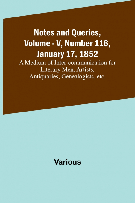 Notes and Queries, Vol. V, Number 116, January 17, 1852 ; A Medium of Inter-communication for Literary Men, Artists, Antiquaries, Genealogists, etc.