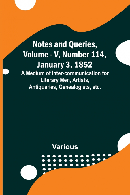 Notes and Queries, Vol. V, Number 114, January 3, 1852 ; A Medium of Inter-communication for Literary Men, Artists, Antiquaries, Genealogists, etc.