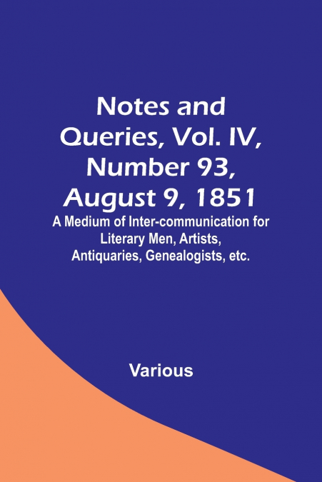 Notes and Queries, Vol. IV, Number 93, August 9, 1851 ; A Medium of Inter-communication for Literary Men, Artists, Antiquaries, Genealogists, etc.