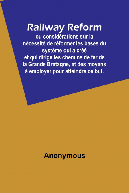 Railway Reform; ou considérations sur la nécessité de réformer les bases du système qui a créé et qui dirige les chemins de fer de la Grande Bretagne, et des moyens à employer pour atteindre ce but.