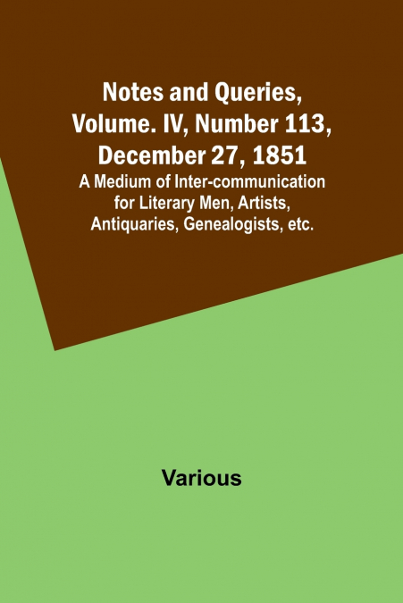 Notes and Queries, Vol. IV, Number 113, December 27, 1851 ; A Medium of Inter-communication for Literary Men, Artists, Antiquaries, Genealogists, etc.