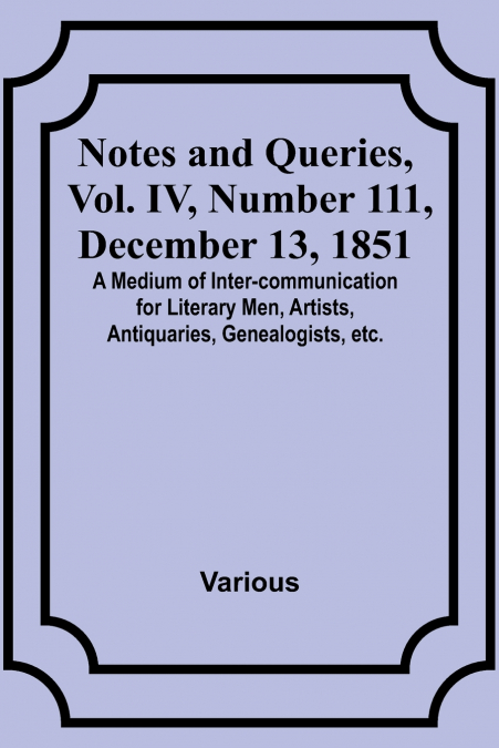 Notes and Queries, Vol. IV, Number 111, December 13, 1851 ; A Medium of Inter-communication for Literary Men, Artists, Antiquaries, Genealogists, etc.