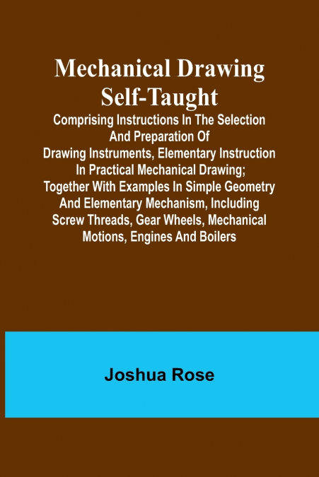 Mechanical Drawing Self-Taught; Comprising instructions in the selection and preparation of drawing instruments, elementary instruction in practical mechanical drawing; together with examples in simpl