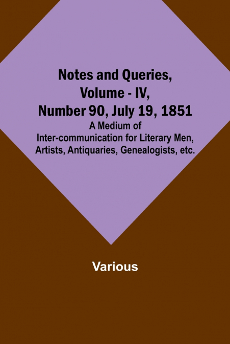 Notes and Queries, Vol. IV, Number 90, July 19, 1851 ; A Medium of Inter-communication for Literary Men, Artists, Antiquaries, Genealogists, etc.