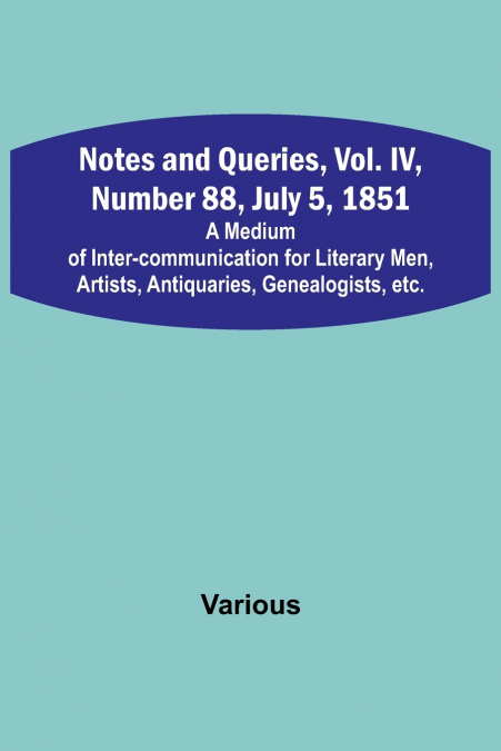 Notes and Queries, Vol. IV, Number 88, July 5, 1851 ; A Medium of Inter-communication for Literary Men, Artists, Antiquaries, Genealogists, etc.