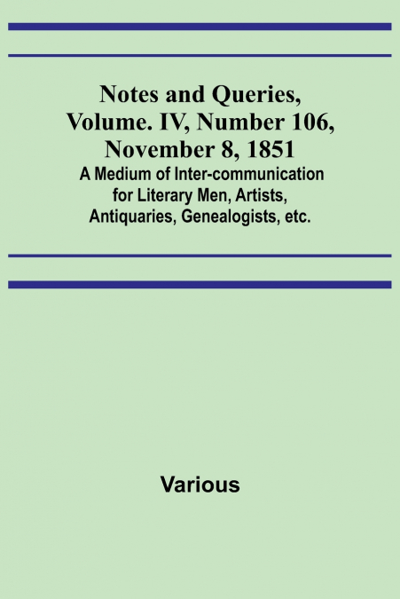 Notes and Queries, Vol. IV, Number 106, November 8, 1851 ; A Medium of Inter-communication for Literary Men, Artists, Antiquaries, Genealogists, etc.