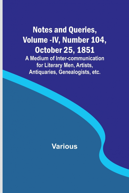 Notes and Queries, Vol. IV, Number 104, October 25, 1851 ; A Medium of Inter-communication for Literary Men, Artists, Antiquaries, Genealogists, etc.