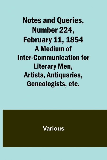Notes and Queries, Number 224, February 11, 1854 ; A Medium of Inter-communication for Literary Men, Artists, Antiquaries, Geneologists, etc.