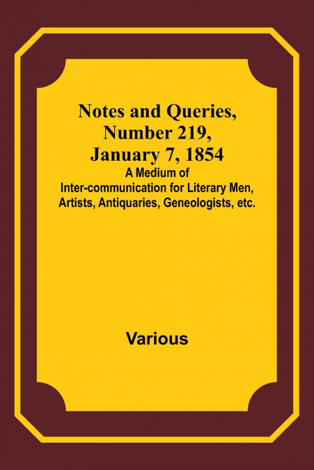 Notes and Queries, Number 219, January 7, 1854 ; A Medium of Inter-communication for Literary Men, Artists, Antiquaries, Geneologists, etc.