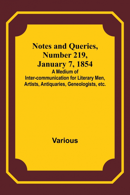 Notes and Queries, Number 219, January 7, 1854 ; A Medium of Inter-communication for Literary Men, Artists, Antiquaries, Geneologists, etc.