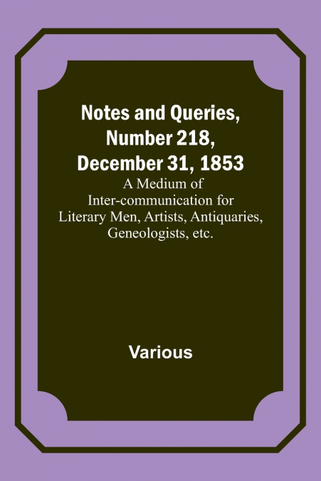 Notes and Queries, Number 218, December 31, 1853 ; A Medium of Inter-communication for Literary Men, Artists, Antiquaries, Geneologists, etc.