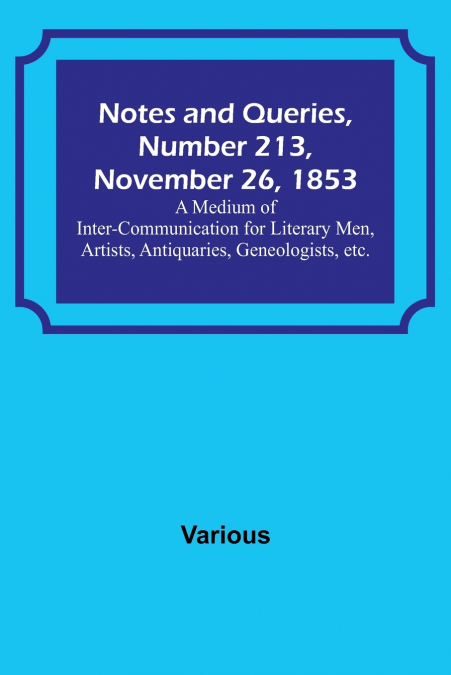 Notes and Queries, Number 213, November 26, 1853 ; A Medium of Inter-communication for Literary Men, Artists, Antiquaries, Geneologists, etc.