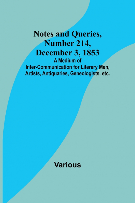 Notes and Queries, Number 214, December 3, 1853 ; A Medium of Inter-communication for Literary Men, Artists, Antiquaries, Geneologists, etc.