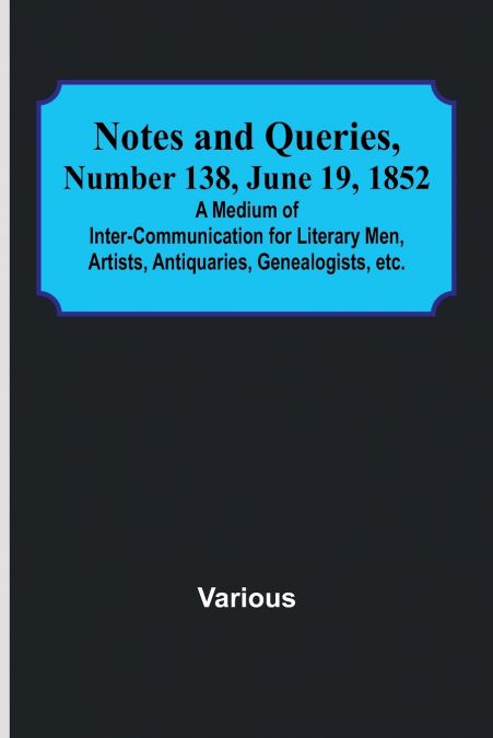 Notes and Queries, Number 138, June 19, 1852 ; A Medium of Inter-communication for Literary Men, Artists, Antiquaries, Genealogists, etc.