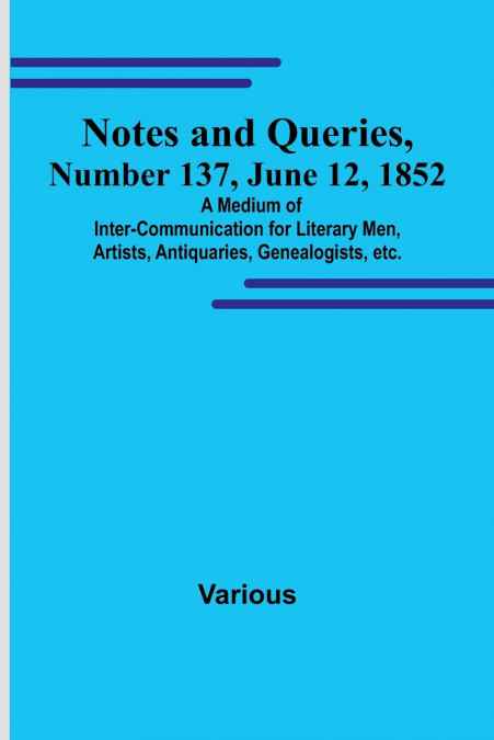 Notes and Queries, Number 137, June 12, 1852 ; A Medium of Inter-communication for Literary Men, Artists, Antiquaries, Genealogists, etc.