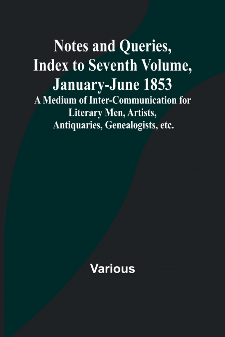 Notes and Queries, Index to Seventh Volume, January-June 1853 ; A Medium of Inter-communication for Literary Men, Artists, Antiquaries, Genealogists, etc.