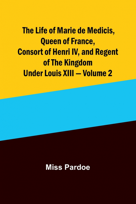 The Life of Marie de Medicis, Queen of France, Consort of Henri IV, and Regent of the Kingdom under Louis XIII - Volume 2