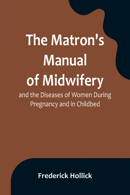 The Matron’s Manual of Midwifery, and the Diseases of Women During Pregnancy and in Childbed; Being a Familiar and Practical Treatise, More Especially Intended for the Instruction of Females Themselve
