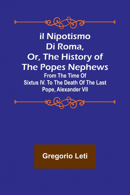 Il nipotismo di Roma, or, The History of the Popes Nephews ; from the time of Sixtus IV. to the death of the last Pope, Alexander VII