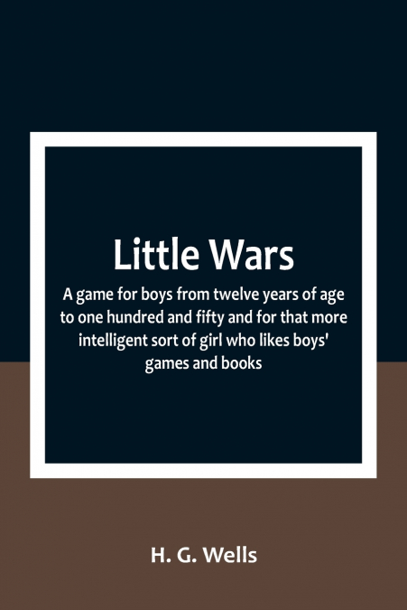 Little Wars; a game for boys from twelve years of age to one hundred and fifty and for that more intelligent sort of girl who likes boys’ games and books.