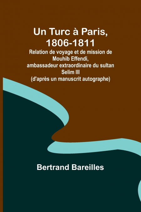Un Turc à Paris, 1806-1811; Relation de voyage et de mission de Mouhib Effendi, ambassadeur extraordinaire du sultan Selim III (d’après un manuscrit autographe)
