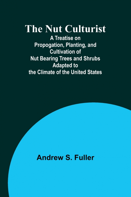 The Nut Culturist ; A Treatise on Propogation, Planting, and Cultivation of Nut Bearing Trees and Shrubs Adapted to the Climate of the United States
