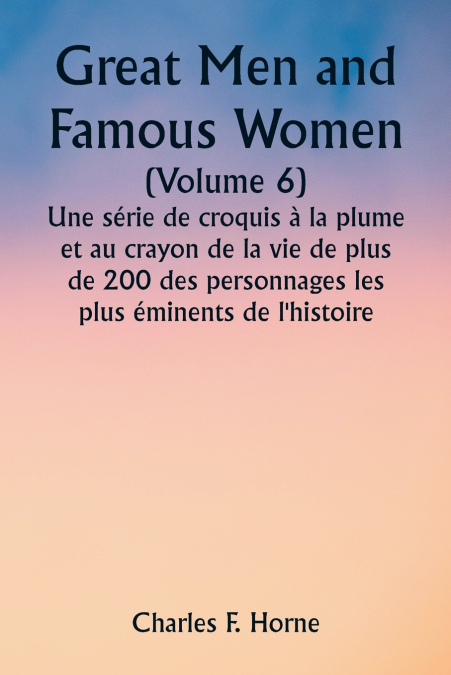 Great Men and Famous Women  (Volume 6)  Une série de croquis à la plume et au crayon de la vie de plus de 200 des personnages les plus éminents de l’histoire