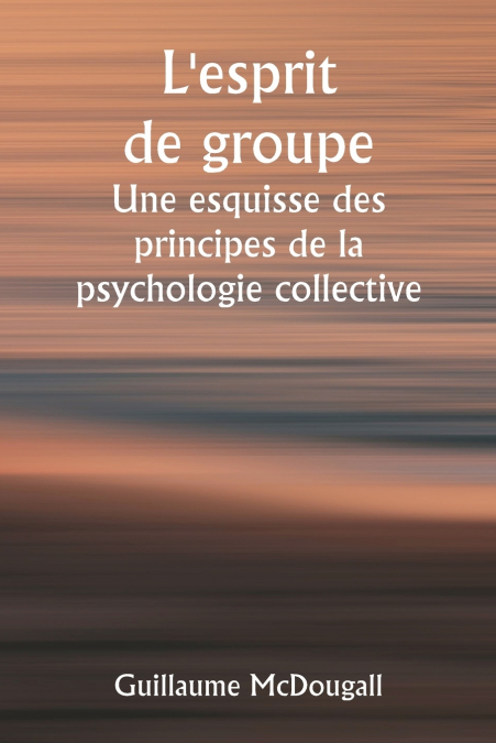 L’esprit de groupe  Une esquisse des principes de la psychologie collective ; Avec quelques tentatives pour les appliquer à l’interprétation de la vie et du caractère nationaux