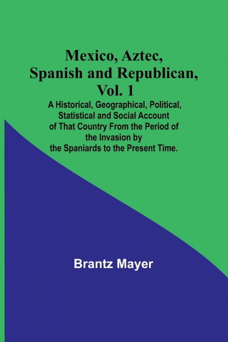 Mexico, Aztec, Spanish and Republican, Vol. 1; A Historical, Geographical, Political, Statistical and Social Account of That Country From the Period of the Invasion by the Spaniards to the Present Tim