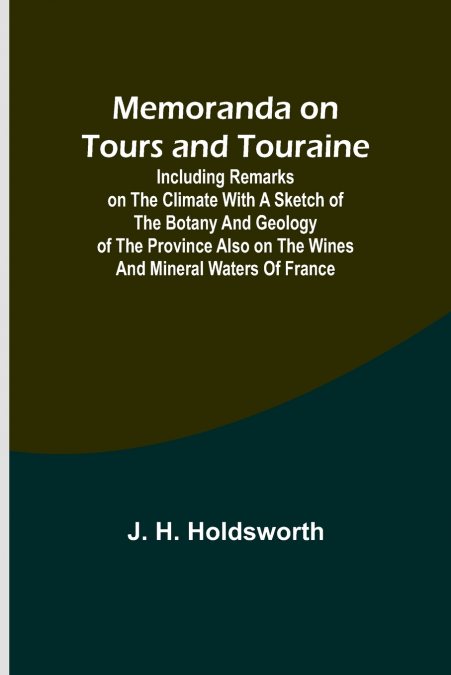 Memoranda on Tours and Touraine; Including remarks on the climate with a sketch of the Botany And Geology of the Province also on the Wines and Mineral Waters of France